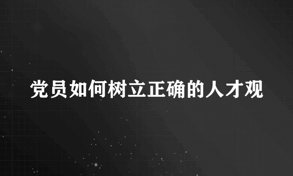 党员如何树立正确的人才观