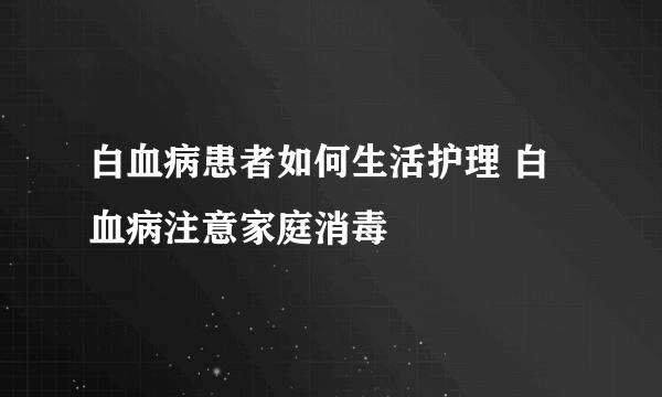 白血病患者如何生活护理 白血病注意家庭消毒