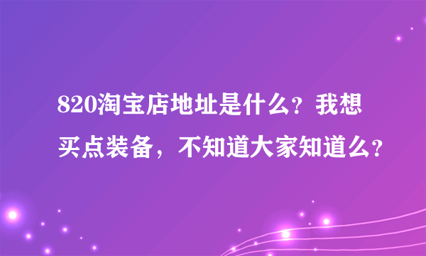 820淘宝店地址是什么？我想买点装备，不知道大家知道么？