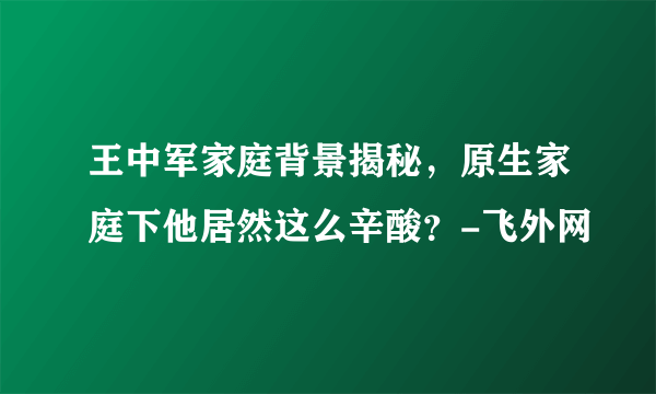 王中军家庭背景揭秘，原生家庭下他居然这么辛酸？-飞外网