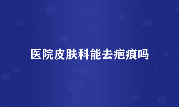 医院皮肤科能去疤痕吗