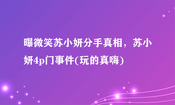 曝微笑苏小妍分手真相，苏小妍4p门事件(玩的真嗨) 