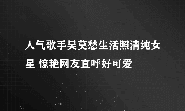 人气歌手吴莫愁生活照清纯女星 惊艳网友直呼好可爱