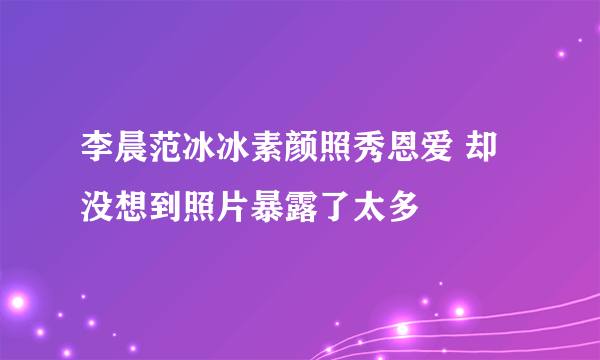李晨范冰冰素颜照秀恩爱 却没想到照片暴露了太多