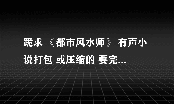 跪求 《都市风水师》 有声小说打包 或压缩的 要完整版！！！！能下载！！！
