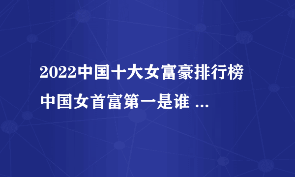 2022中国十大女富豪排行榜 中国女首富第一是谁 中国最有钱的女人排名