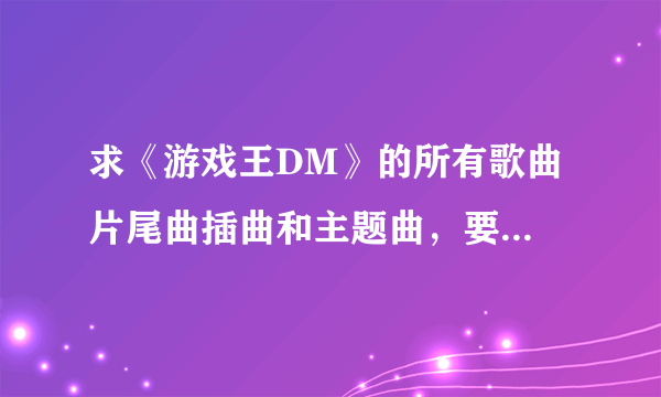 求《游戏王DM》的所有歌曲 片尾曲插曲和主题曲，要完整清楚的