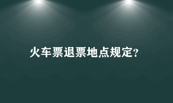 火车票退票地点规定？