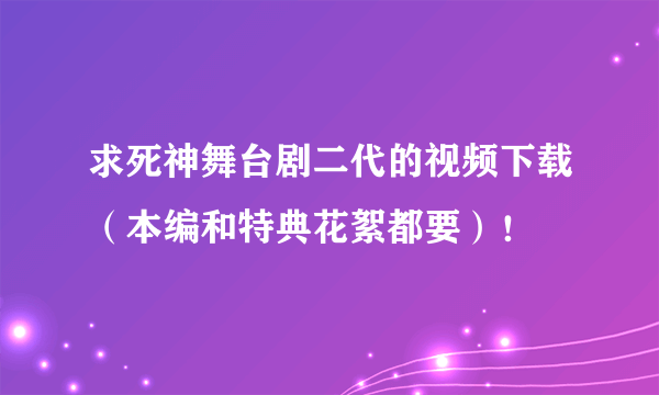 求死神舞台剧二代的视频下载（本编和特典花絮都要）！