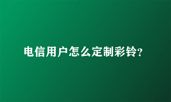 电信用户怎么定制彩铃？