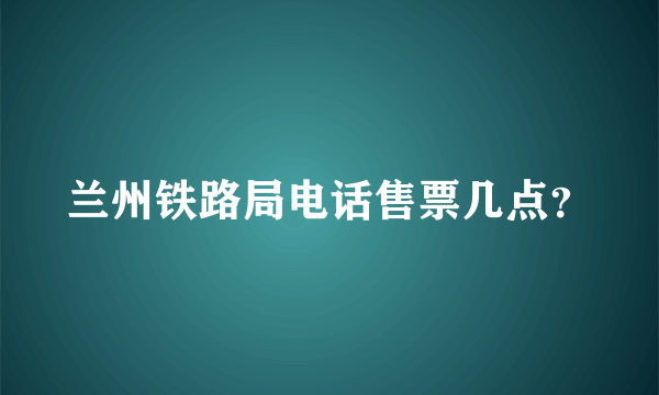 兰州铁路局电话售票几点？