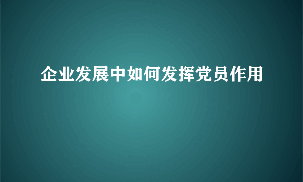 企业发展中如何发挥党员作用