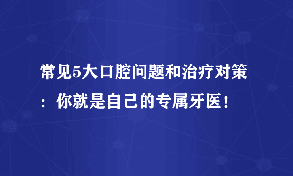 常见5大口腔问题和治疗对策：你就是自己的专属牙医！