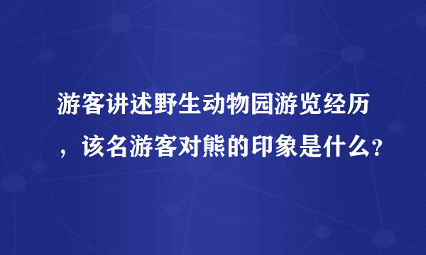 游客讲述野生动物园游览经历，该名游客对熊的印象是什么？