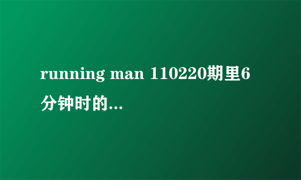 running man 110220期里6分钟时的歌曲是什么名字？