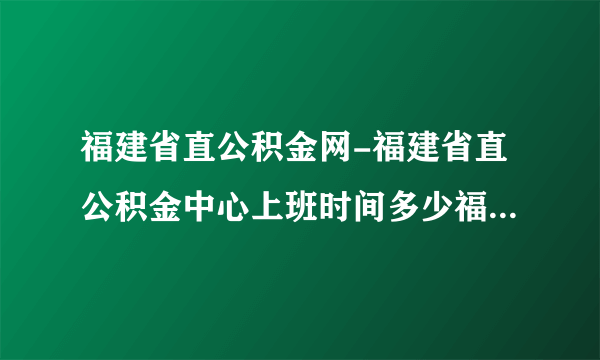 福建省直公积金网-福建省直公积金中心上班时间多少福建省直公积？