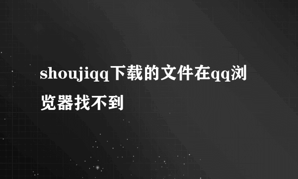 shoujiqq下载的文件在qq浏览器找不到