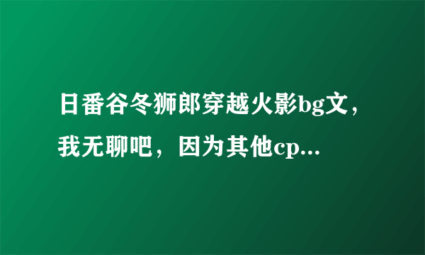 日番谷冬狮郎穿越火影bg文，我无聊吧，因为其他cp我看不下，所以谁来帮个忙啊谢谢，对了，说明一下