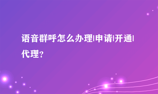 语音群呼怎么办理|申请|开通|代理？