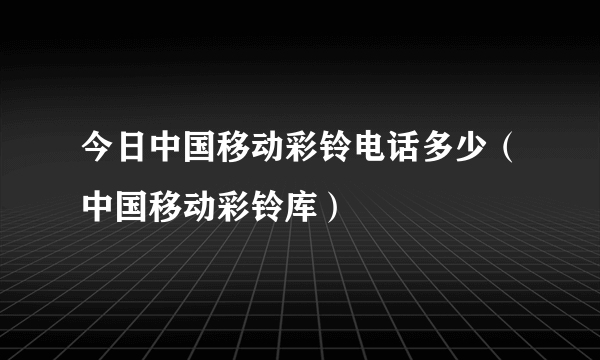 今日中国移动彩铃电话多少（中国移动彩铃库）