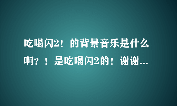 吃喝闪2！的背景音乐是什么啊？！是吃喝闪2的！谢谢高人！！