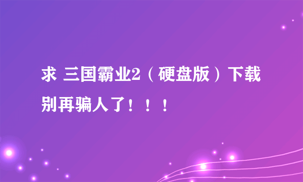 求 三国霸业2（硬盘版）下载 别再骗人了！！！