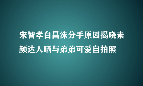 宋智孝白昌洙分手原因揭晓素颜达人晒与弟弟可爱自拍照