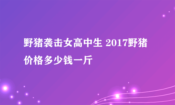 野猪袭击女高中生 2017野猪价格多少钱一斤