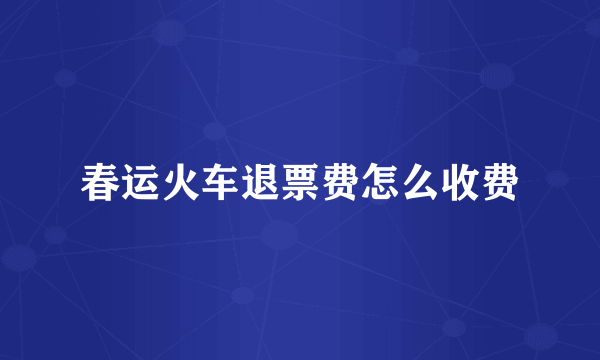 春运火车退票费怎么收费