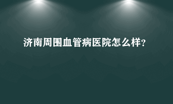 济南周围血管病医院怎么样？