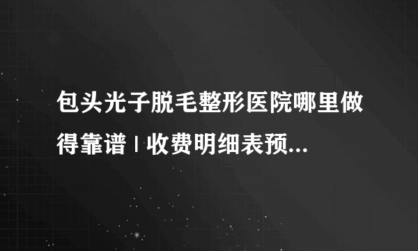 包头光子脱毛整形医院哪里做得靠谱 | 收费明细表预览_光子嫩肤怎么样？光子嫩肤有脱毛的效果吗？