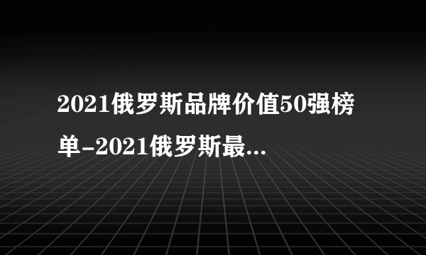 2021俄罗斯品牌价值50强榜单-2021俄罗斯最具价值品牌50强