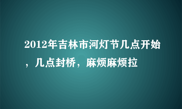 2012年吉林市河灯节几点开始，几点封桥，麻烦麻烦拉