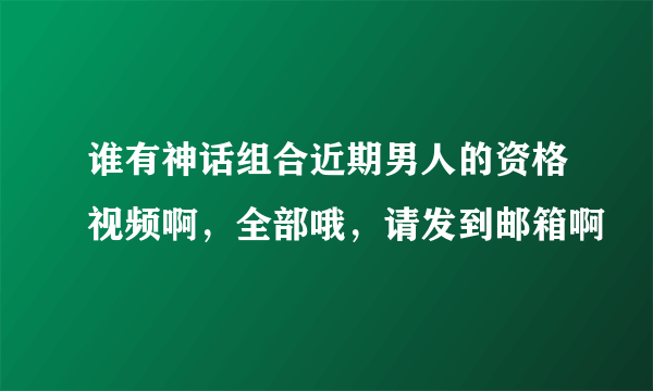谁有神话组合近期男人的资格视频啊，全部哦，请发到邮箱啊