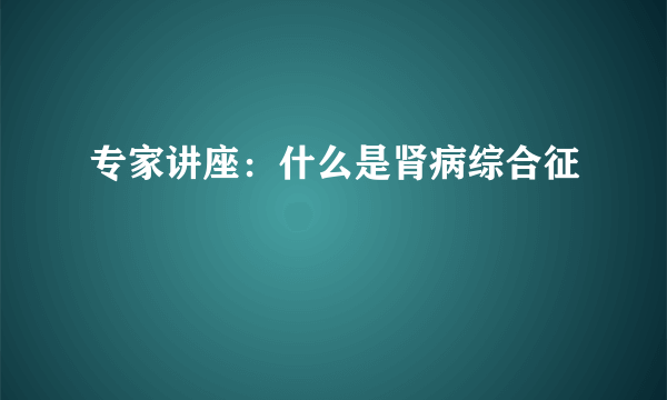 专家讲座：什么是肾病综合征