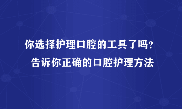 你选择护理口腔的工具了吗？  告诉你正确的口腔护理方法