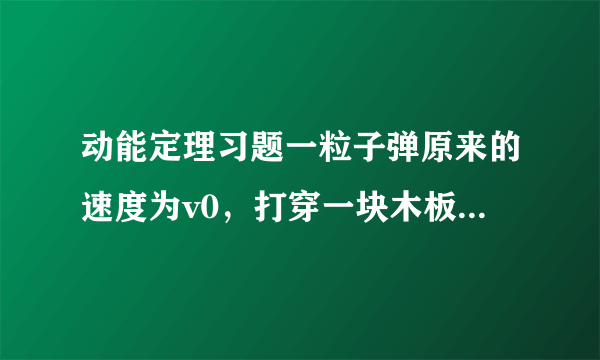 动能定理习题一粒子弹原来的速度为v0，打穿一块木板后速度为v0/4。设木板对子弹的阻力是恒定的，那么子弹射入木板的一半深度时，它的速度是多少？要有详细过程   谢谢