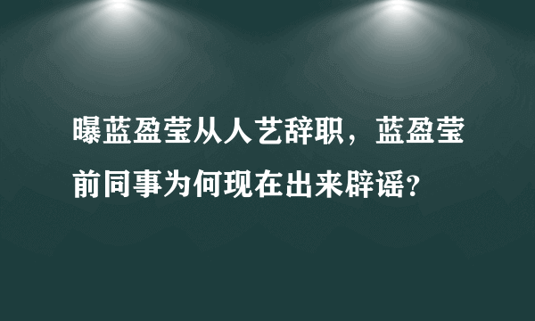 曝蓝盈莹从人艺辞职，蓝盈莹前同事为何现在出来辟谣？
