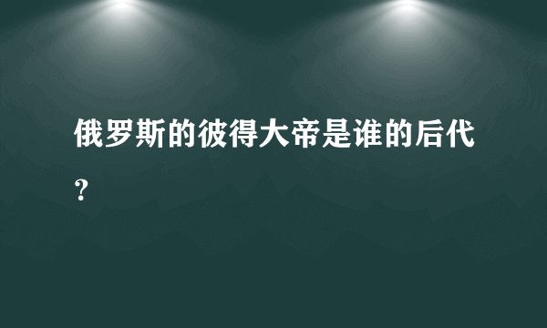 俄罗斯的彼得大帝是谁的后代？