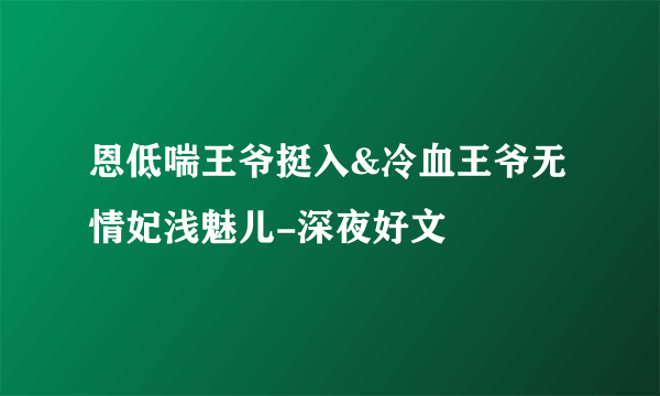 恩低喘王爷挺入&冷血王爷无情妃浅魅儿-深夜好文