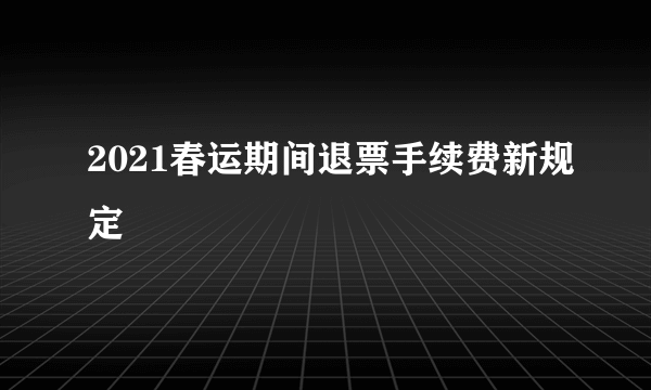 2021春运期间退票手续费新规定
