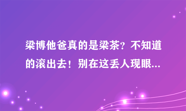 梁博他爸真的是梁茶？不知道的滚出去！别在这丢人现眼！否着生儿子没