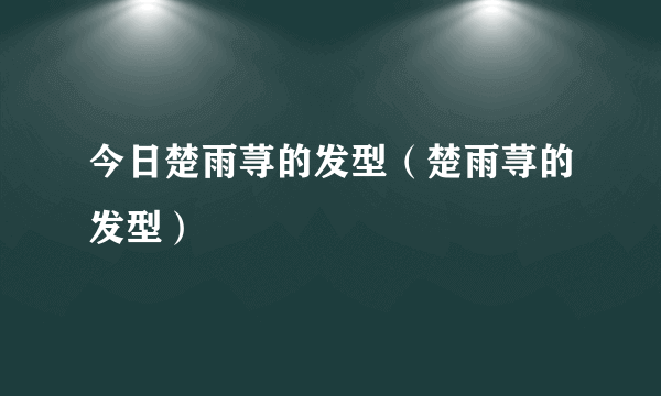 今日楚雨荨的发型（楚雨荨的发型）
