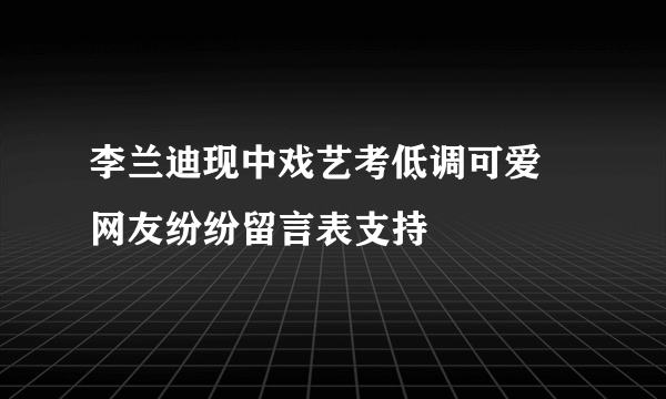 李兰迪现中戏艺考低调可爱 网友纷纷留言表支持