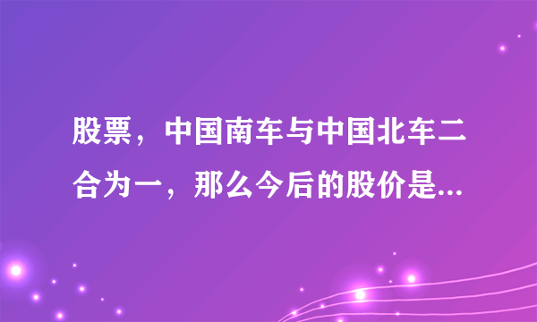 股票，中国南车与中国北车二合为一，那么今后的股价是跌还是涨？请邦助分析。谢谢。