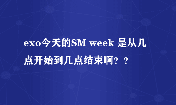 exo今天的SM week 是从几点开始到几点结束啊？？