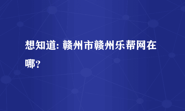 想知道: 赣州市赣州乐帮网在哪？