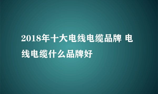 2018年十大电线电缆品牌 电线电缆什么品牌好