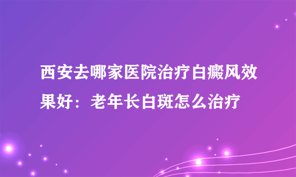 西安去哪家医院治疗白癜风效果好：老年长白斑怎么治疗