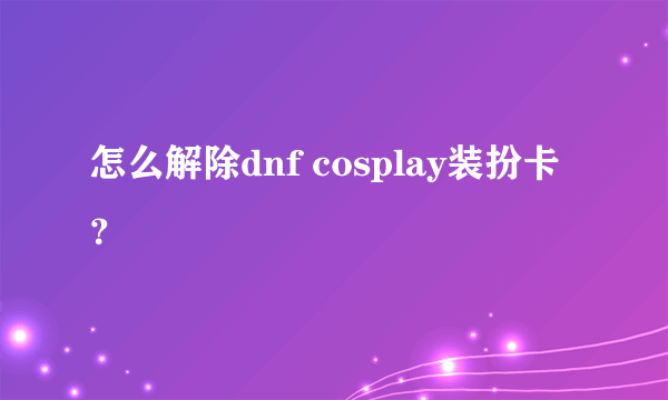 怎么解除dnf cosplay装扮卡？